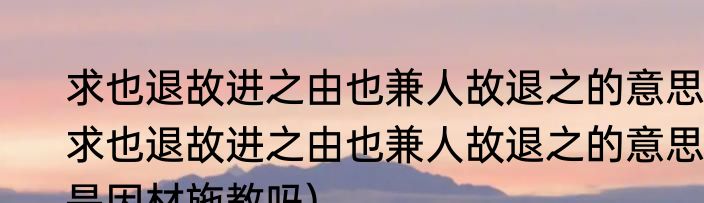 求也退故进之由也兼人故退之的意思(求也退故进之由也兼人故退之的意思是因材施教吗)