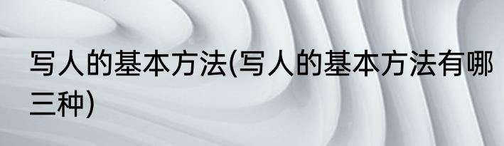 写人的基本方法(写人的基本方法有哪三种)
