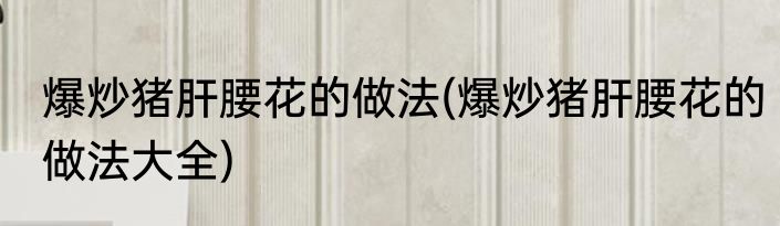 爆炒猪肝腰花的做法(爆炒猪肝腰花的做法大全)