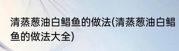 清蒸葱油白鲳鱼的做法(清蒸葱油白鲳鱼的做法大全)