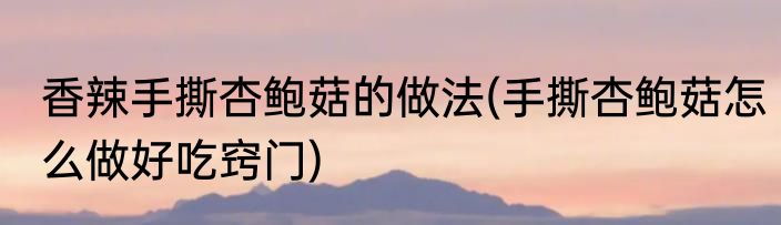 香辣手撕杏鲍菇的做法(手撕杏鲍菇怎么做好吃窍门)