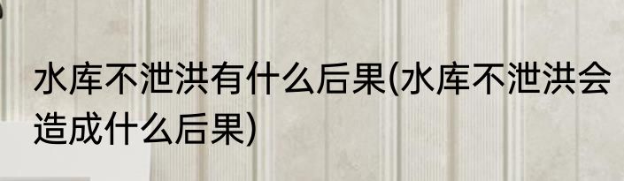 水库不泄洪有什么后果(水库不泄洪会造成什么后果)