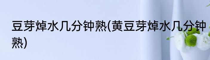 豆芽焯水几分钟熟(黄豆芽焯水几分钟熟)