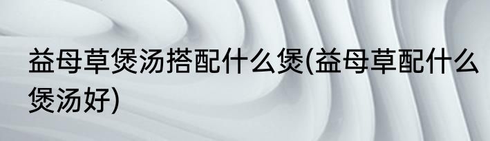 益母草煲汤搭配什么煲(益母草配什么煲汤好)