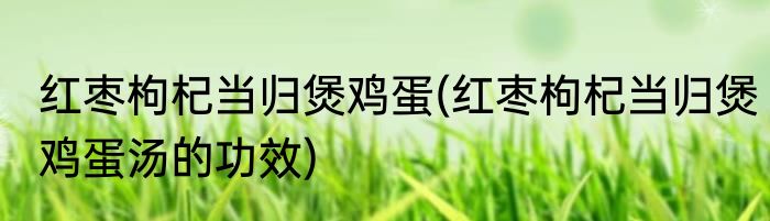 红枣枸杞当归煲鸡蛋(红枣枸杞当归煲鸡蛋汤的功效)