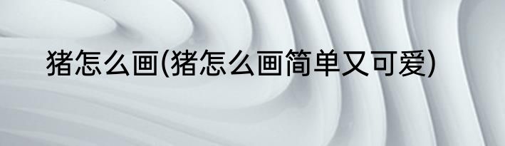 猪怎么画(猪怎么画简单又可爱)