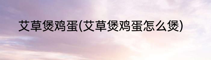 艾草煲鸡蛋(艾草煲鸡蛋怎么煲)