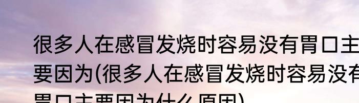 很多人在感冒发烧时容易没有胃口主要因为(很多人在感冒发烧时容易没有胃口主要因为什么原因)