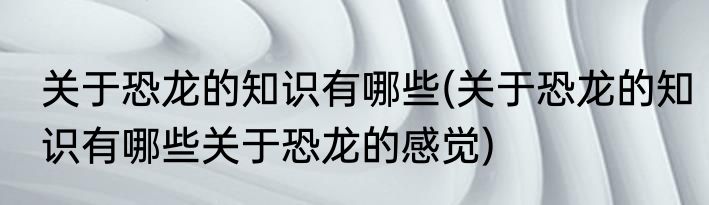 关于恐龙的知识有哪些(关于恐龙的知识有哪些关于恐龙的感觉)