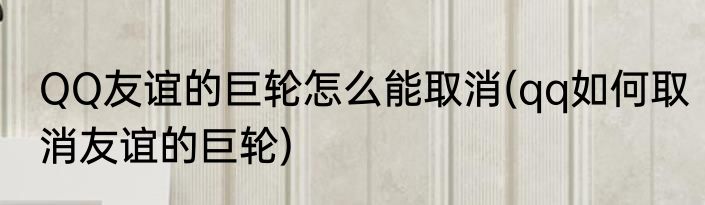 QQ友谊的巨轮怎么能取消(qq如何取消友谊的巨轮)