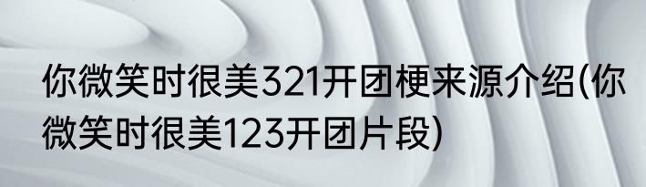 你微笑时很美321开团梗来源介绍(你微笑时很美123开团片段)