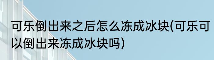 可乐倒出来之后怎么冻成冰块(可乐可以倒出来冻成冰块吗)
