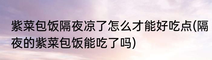 紫菜包饭隔夜凉了怎么才能好吃点(隔夜的紫菜包饭能吃了吗)