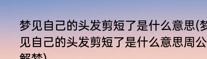 梦见自己的头发剪短了是什么意思(梦见自己的头发剪短了是什么意思周公解梦)