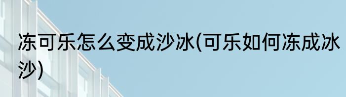 冻可乐怎么变成沙冰(可乐如何冻成冰沙)