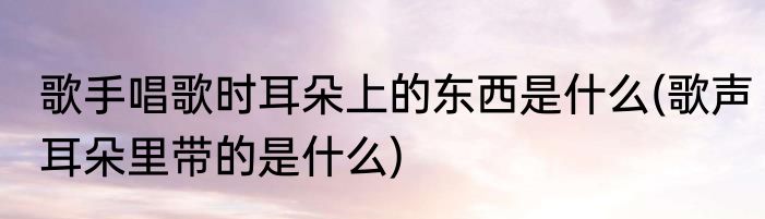 歌手唱歌时耳朵上的东西是什么(歌声耳朵里带的是什么)