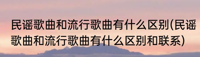 民谣歌曲和流行歌曲有什么区别(民谣歌曲和流行歌曲有什么区别和联系)