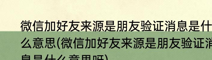 微信加好友来源是朋友验证消息是什么意思(微信加好友来源是朋友验证消息是什么意思呀)