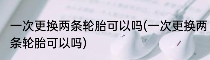 一次更换两条轮胎可以吗(一次更换两条轮胎可以吗)