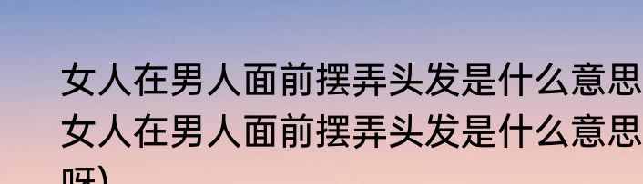 女人在男人面前摆弄头发是什么意思(女人在男人面前摆弄头发是什么意思呀)