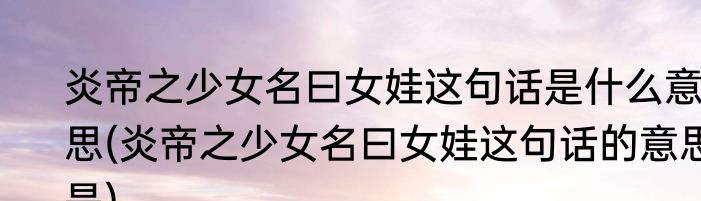 炎帝之少女名曰女娃这句话是什么意思(炎帝之少女名曰女娃这句话的意思是)
