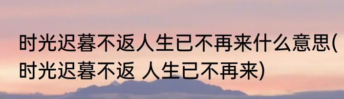 时光迟暮不返人生已不再来什么意思(时光迟暮不返 人生已不再来)