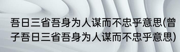 吾日三省吾身为人谋而不忠乎意思(曾子吾日三省吾身为人谋而不忠乎意思)