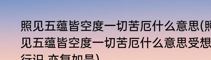 照见五蕴皆空度一切苦厄什么意思(照见五蕴皆空度一切苦厄什么意思受想行识,亦复如是)
