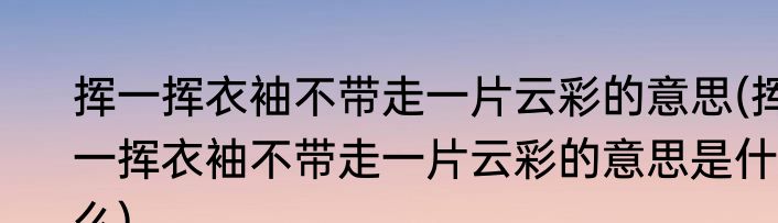 挥一挥衣袖不带走一片云彩的意思(挥一挥衣袖不带走一片云彩的意思是什么)