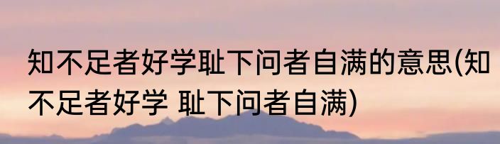 知不足者好学耻下问者自满的意思(知不足者好学 耻下问者自满)