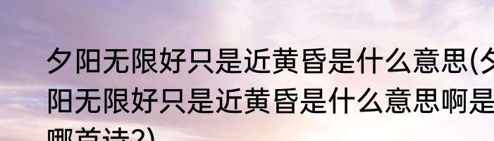 夕阳无限好只是近黄昏是什么意思(夕阳无限好只是近黄昏是什么意思啊是哪首诗?)