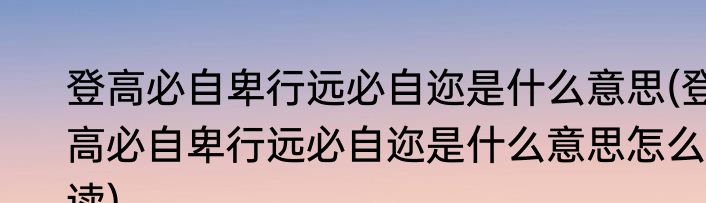 登高必自卑行远必自迩是什么意思(登高必自卑行远必自迩是什么意思怎么读)