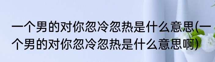 一个男的对你忽冷忽热是什么意思(一个男的对你忽冷忽热是什么意思啊)