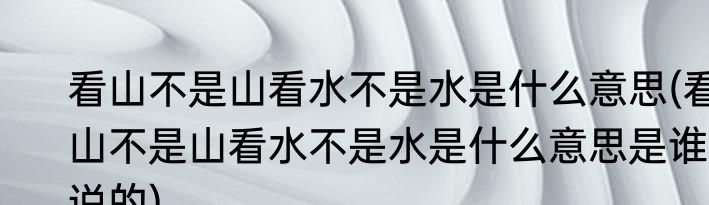 看山不是山看水不是水是什么意思(看山不是山看水不是水是什么意思是谁说的)