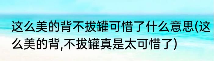 这么美的背不拔罐可惜了什么意思(这么美的背,不拔罐真是太可惜了)