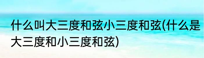 什么叫大三度和弦小三度和弦(什么是大三度和小三度和弦)