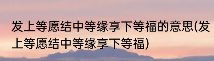 发上等愿结中等缘享下等福的意思(发上等愿结中等缘享下等福)