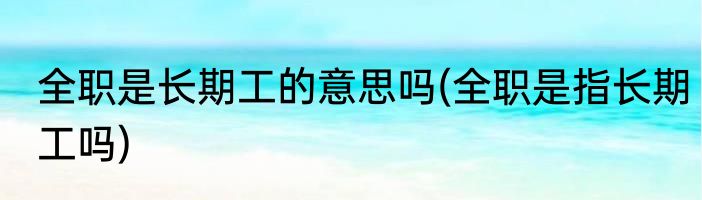 全职是长期工的意思吗(全职是指长期工吗)