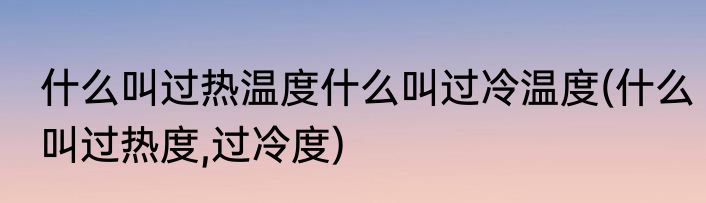 什么叫过热温度什么叫过冷温度(什么叫过热度,过冷度)