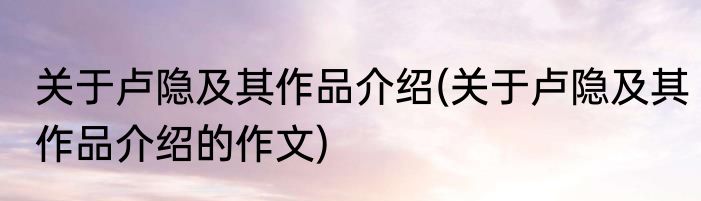 关于卢隐及其作品介绍(关于卢隐及其作品介绍的作文)
