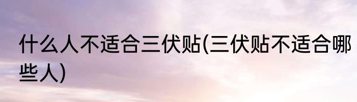 什么人不适合三伏贴(三伏贴不适合哪些人)