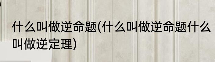 什么叫做逆命题(什么叫做逆命题什么叫做逆定理)