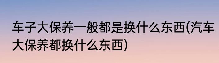 车子大保养一般都是换什么东西(汽车大保养都换什么东西)