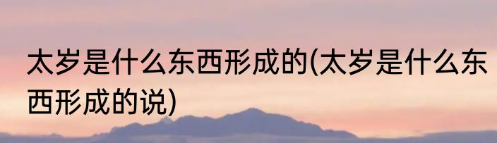 太岁是什么东西形成的(太岁是什么东西形成的说)