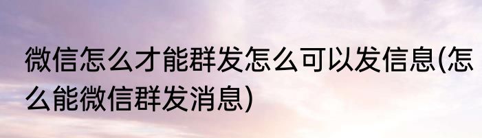 微信怎么才能群发怎么可以发信息(怎么能微信群发消息)