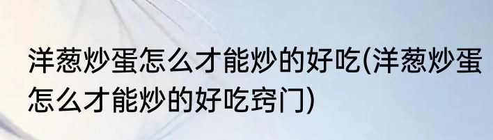 洋葱炒蛋怎么才能炒的好吃(洋葱炒蛋怎么才能炒的好吃窍门)