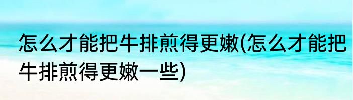 怎么才能把牛排煎得更嫩(怎么才能把牛排煎得更嫩一些)