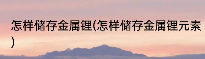 怎样储存金属锂(怎样储存金属锂元素)