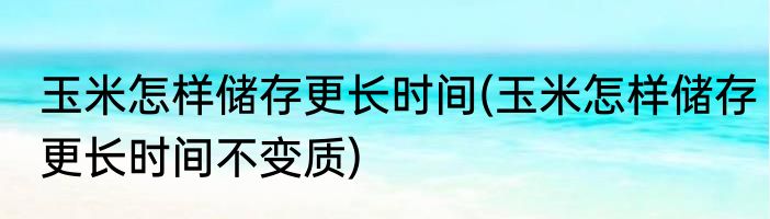 玉米怎样储存更长时间(玉米怎样储存更长时间不变质)