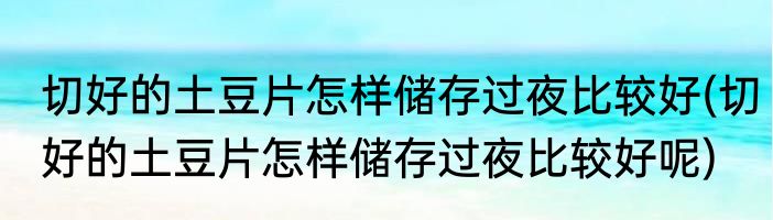 切好的土豆片怎样储存过夜比较好(切好的土豆片怎样储存过夜比较好呢)